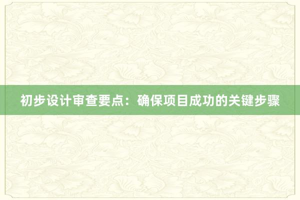 初步设计审查要点：确保项目成功的关键步骤