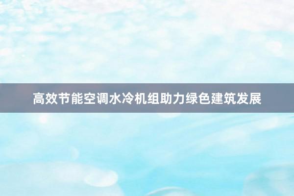 高效节能空调水冷机组助力绿色建筑发展